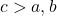 c > a , b